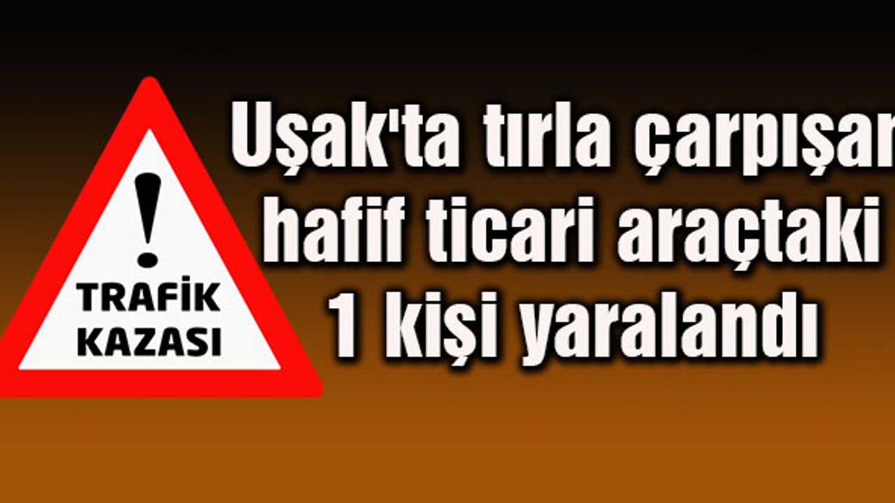 Uşak'ta tırla çarpışan hafif ticari araçtaki 1 kişi yaralandı